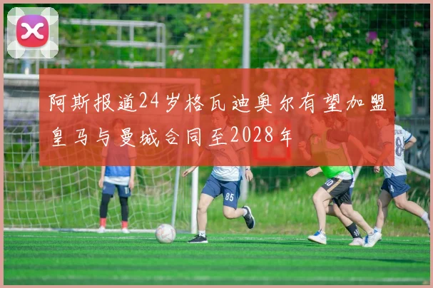 阿斯报道24岁格瓦迪奥尔有望加盟皇马与曼城合同至2028年