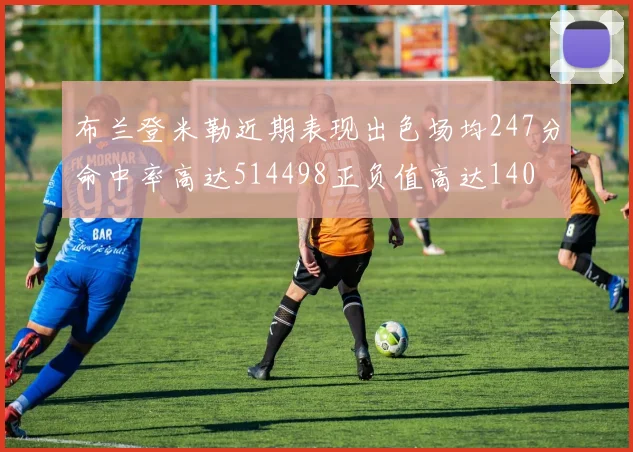布兰登米勒近期表现出色场均247分命中率高达514498正负值高达140