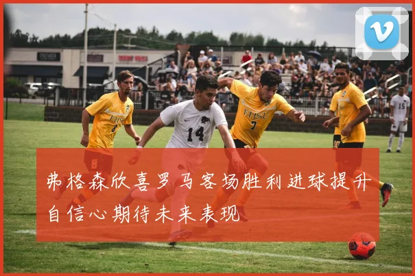 弗格森欣喜罗马客场胜利进球提升自信心期待未来表现