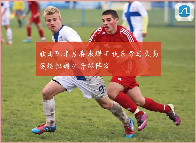 猛龙队季后赛表现不佳或考虑交易英格拉姆以升级阵容