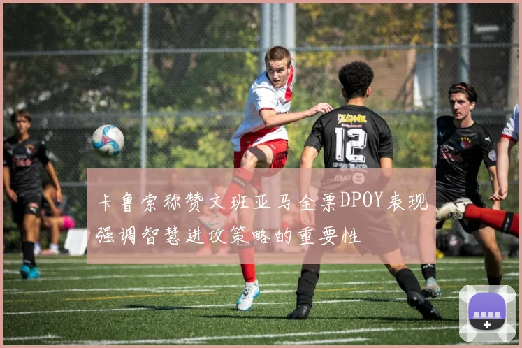 卡鲁索称赞文班亚马全票DPOY表现强调智慧进攻策略的重要性