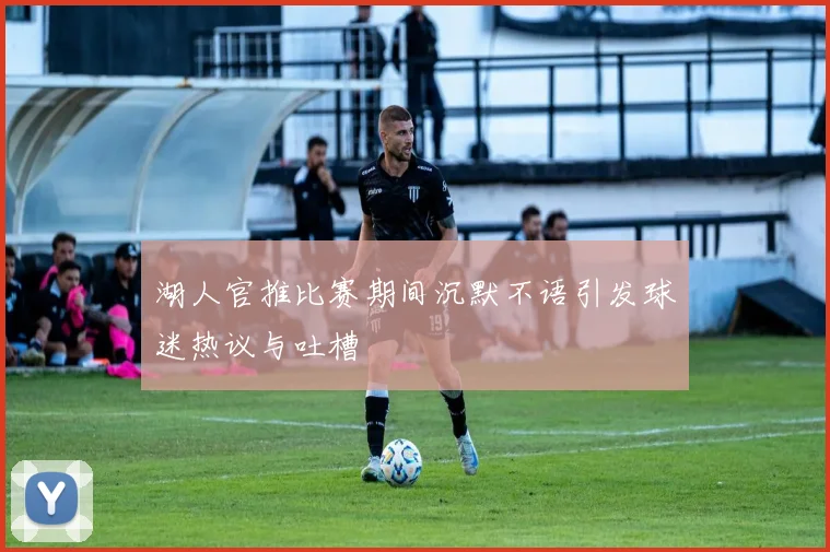 湖人官推比赛期间沉默不语引发球迷热议与吐槽