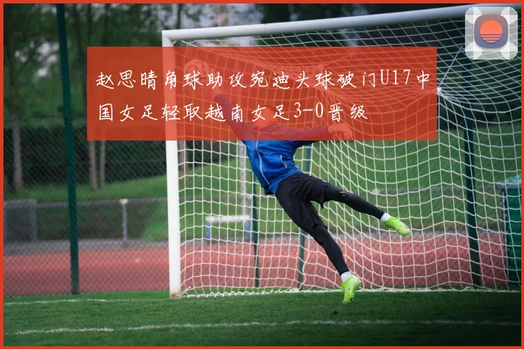 赵思晴角球助攻宛迪头球破门U17中国女足轻取越南女足3-0晋级