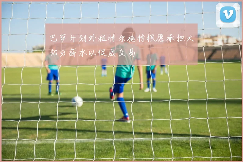 巴萨计划外租特尔施特根愿承担大部分薪水以促成交易