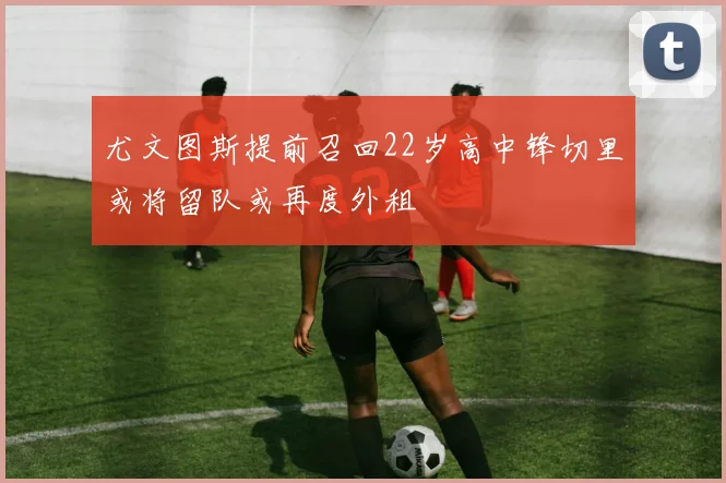 尤文图斯提前召回22岁高中锋切里或将留队或再度外租