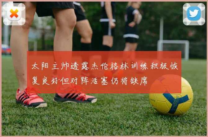 太阳主帅透露杰伦格林训练积极恢复良好但对阵活塞仍将缺席