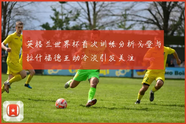 英格兰世界杯首次训练分析戈登与拉什福德互动冷淡引发关注