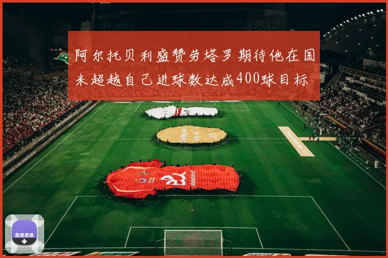 阿尔托贝利盛赞劳塔罗期待他在国米超越自己进球数达成400球目标