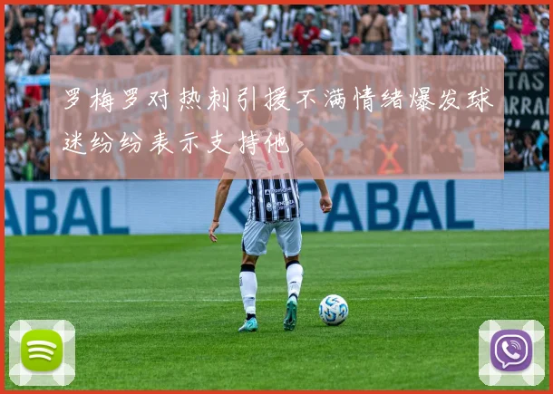 罗梅罗对热刺引援不满情绪爆发球迷纷纷表示支持他