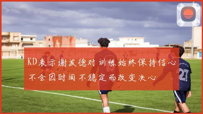 KD表示谢泼德对训练始终保持信心不会因时间不稳定而改变决心