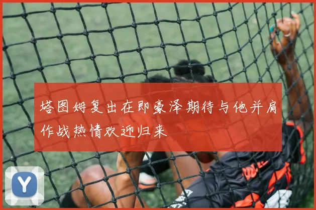 塔图姆复出在即豪泽期待与他并肩作战热情欢迎归来