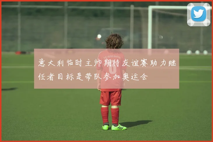 意大利临时主帅期待友谊赛助力继任者目标是带队参加奥运会